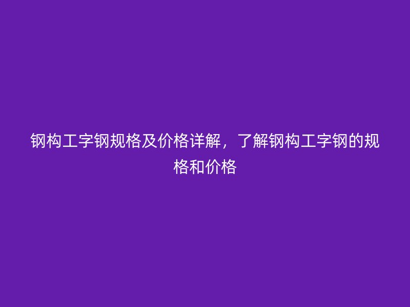 鋼構工字鋼規(guī)格及價格詳解，了解鋼構工字鋼的規(guī)格和價格