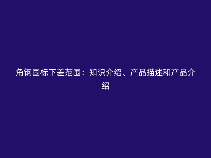角鋼國標(biāo)下差范圍：知識(shí)介紹、產(chǎn)品描述和產(chǎn)品介紹