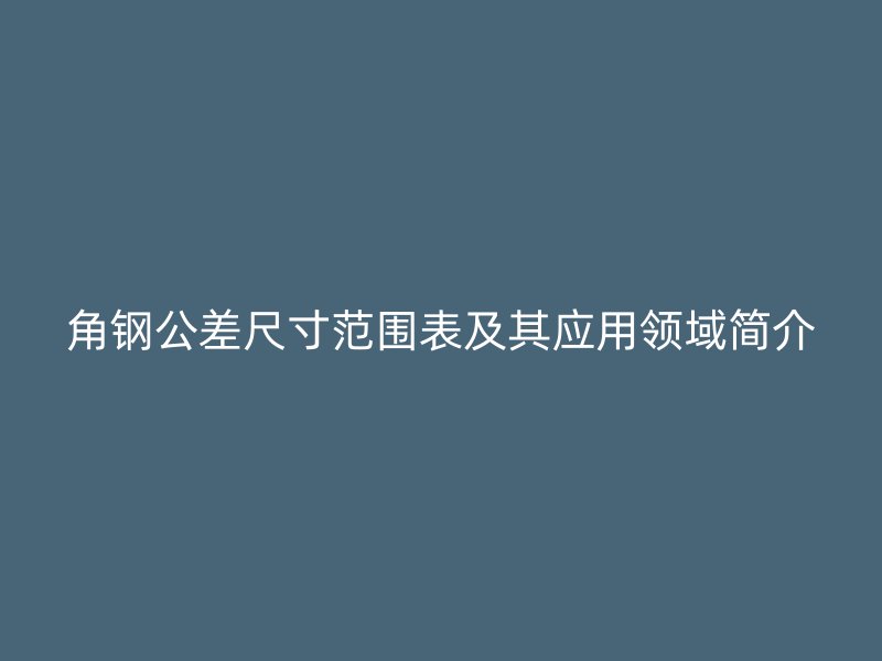 角鋼公差尺寸范圍表及其應(yīng)用領(lǐng)域簡介
