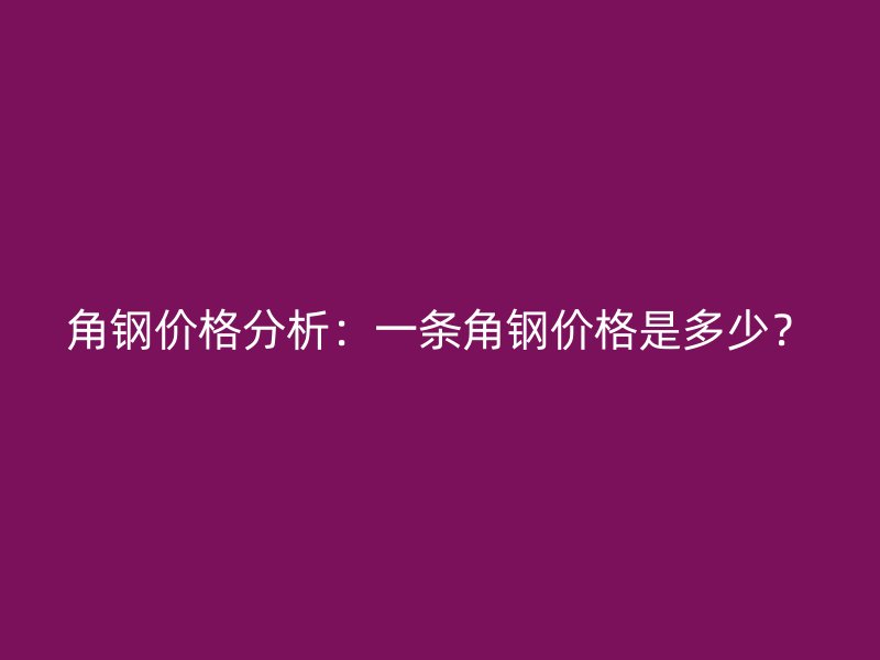 角鋼價(jià)格分析：一條角鋼價(jià)格是多少？