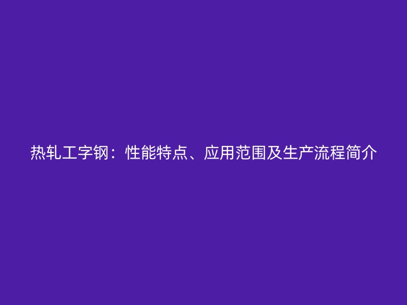 熱軋工字鋼：性能特點、應用范圍及生產(chǎn)流程簡介