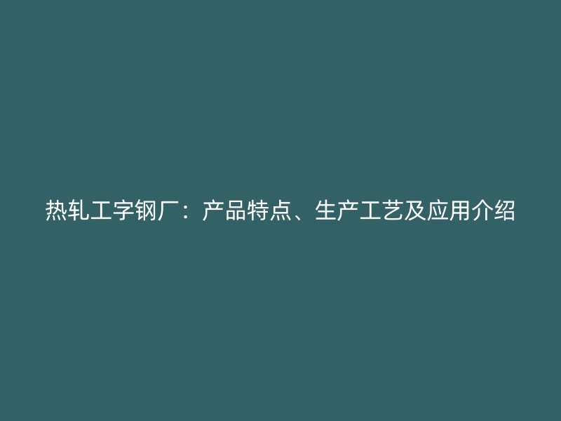 熱軋工字鋼廠：產(chǎn)品特點(diǎn)、生產(chǎn)工藝及應(yīng)用介紹