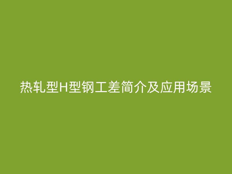 熱軋型H型鋼工差簡(jiǎn)介及應(yīng)用場(chǎng)景