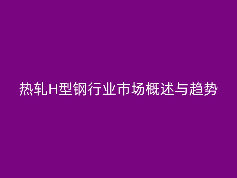 熱軋H型鋼行業(yè)市場概述與趨勢
