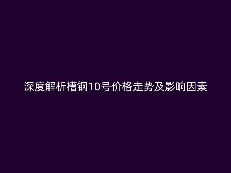 深度解析槽鋼10號(hào)價(jià)格走勢(shì)及影響因素