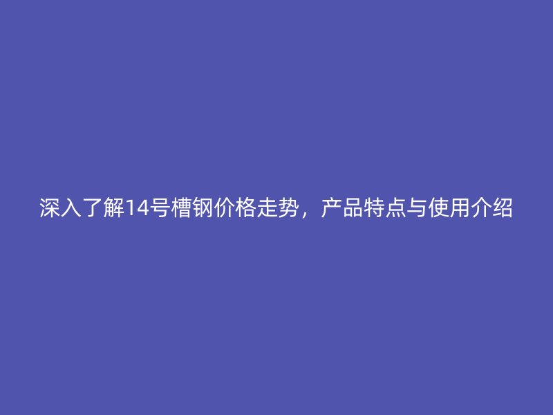 深入了解14號(hào)槽鋼價(jià)格走勢(shì)，產(chǎn)品特點(diǎn)與使用介紹