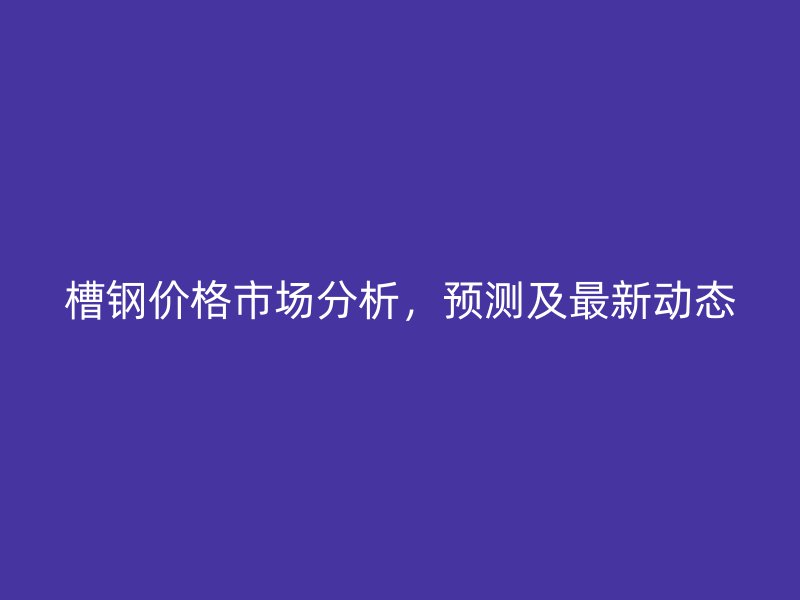 槽鋼價格市場分析，預測及最新動態(tài)