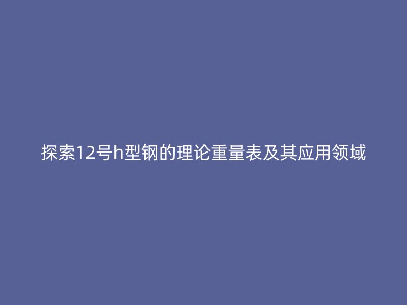 探索12號(hào)h型鋼的理論重量表及其應(yīng)用領(lǐng)域