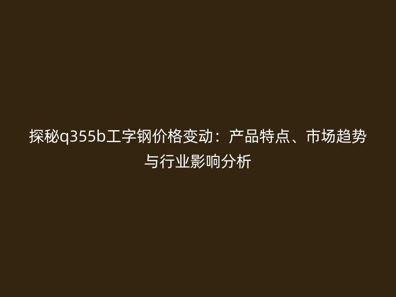 探秘q355b工字鋼價(jià)格變動(dòng)：產(chǎn)品特點(diǎn)、市場(chǎng)趨勢(shì)與行業(yè)影響分析