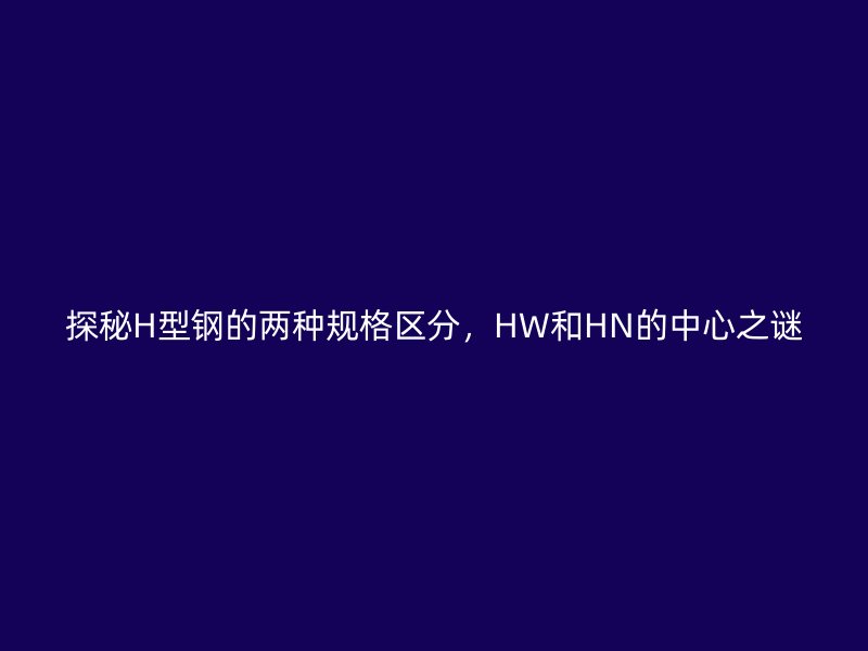 探秘H型鋼的兩種規(guī)格區(qū)分，HW和HN的中心之謎