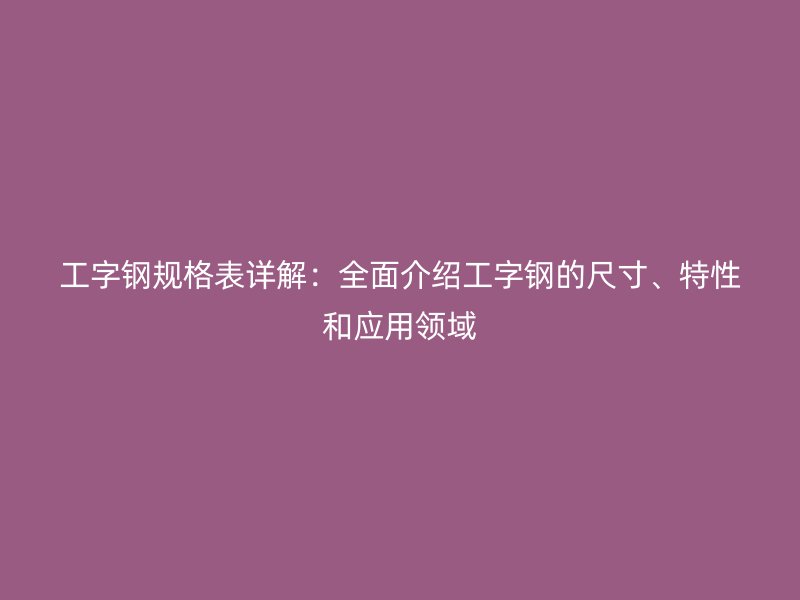 工字鋼規(guī)格表詳解：全面介紹工字鋼的尺寸、特性和應(yīng)用領(lǐng)域