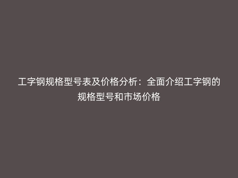 工字鋼規(guī)格型號表及價(jià)格分析：全面介紹工字鋼的規(guī)格型號和市場價(jià)格