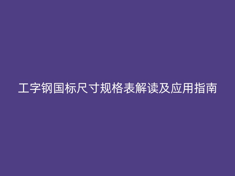 工字鋼國標尺寸規(guī)格表解讀及應用指南