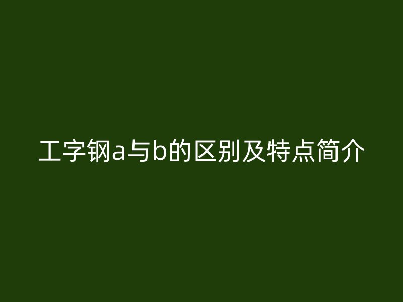 工字鋼a與b的區(qū)別及特點(diǎn)簡(jiǎn)介