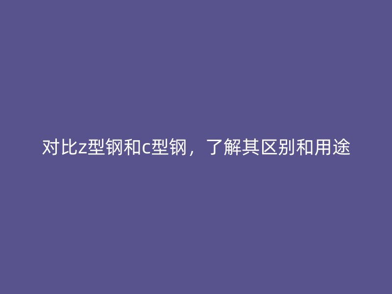 對比z型鋼和c型鋼，了解其區(qū)別和用途