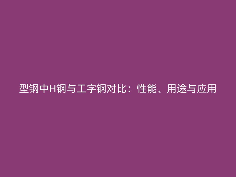型鋼中H鋼與工字鋼對比：性能、用途與應(yīng)用