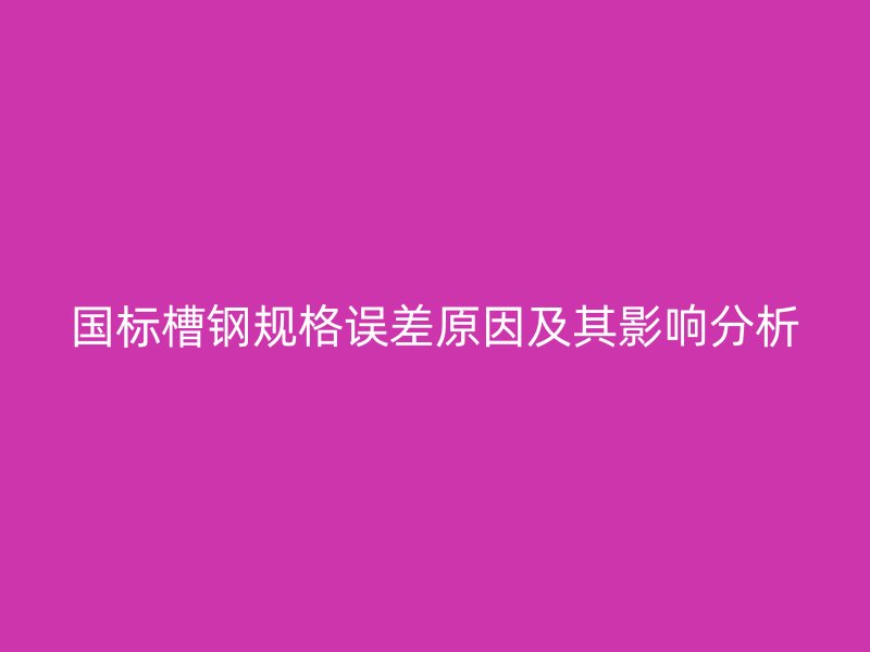 國標(biāo)槽鋼規(guī)格誤差原因及其影響分析