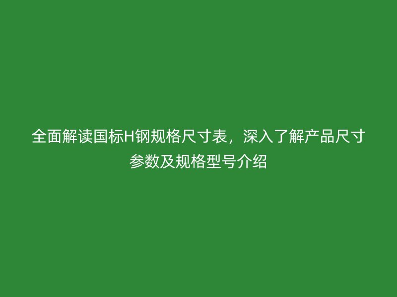 全面解讀國標(biāo)H鋼規(guī)格尺寸表，深入了解產(chǎn)品尺寸參數(shù)及規(guī)格型號介紹