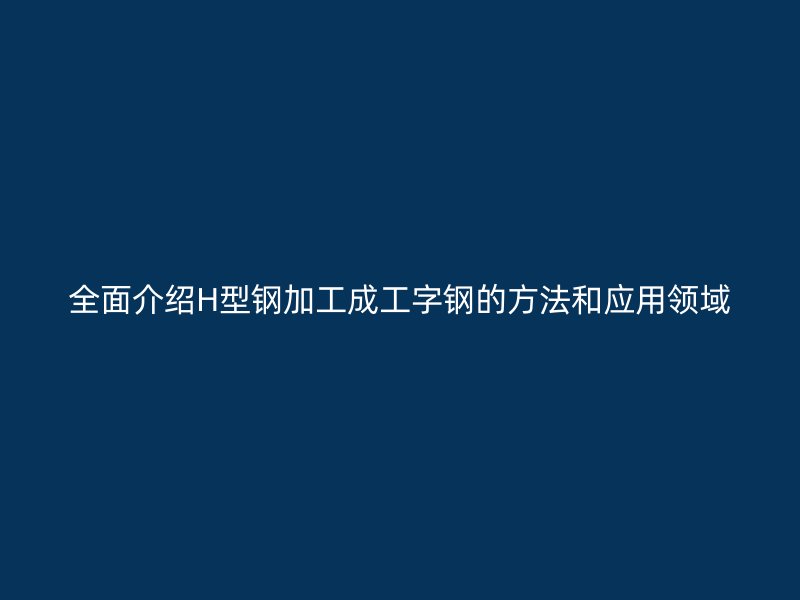 全面介紹H型鋼加工成工字鋼的方法和應(yīng)用領(lǐng)域