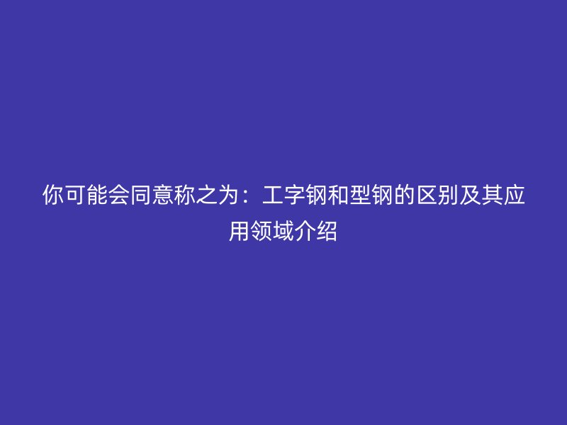 你可能會(huì)同意稱之為：工字鋼和型鋼的區(qū)別及其應(yīng)用領(lǐng)域介紹