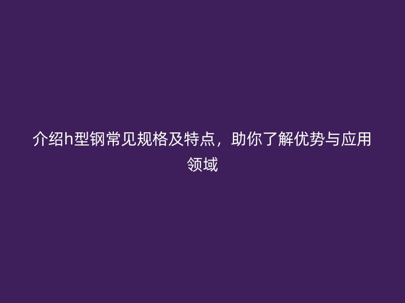 介紹h型鋼常見(jiàn)規(guī)格及特點(diǎn)，助你了解優(yōu)勢(shì)與應(yīng)用領(lǐng)域