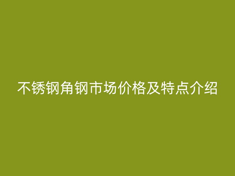 不銹鋼角鋼市場(chǎng)價(jià)格及特點(diǎn)介紹
