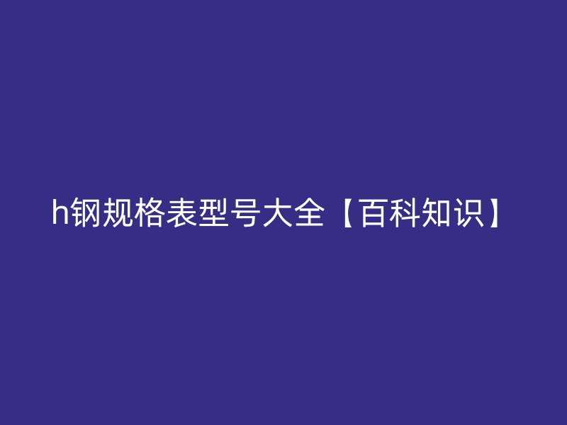 h鋼規(guī)格表型號大全【百科知識】