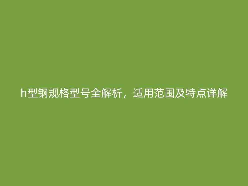 h型鋼規(guī)格型號(hào)全解析，適用范圍及特點(diǎn)詳解