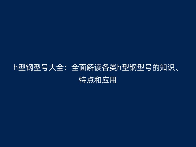 h型鋼型號大全：全面解讀各類h型鋼型號的知識、特點和應用