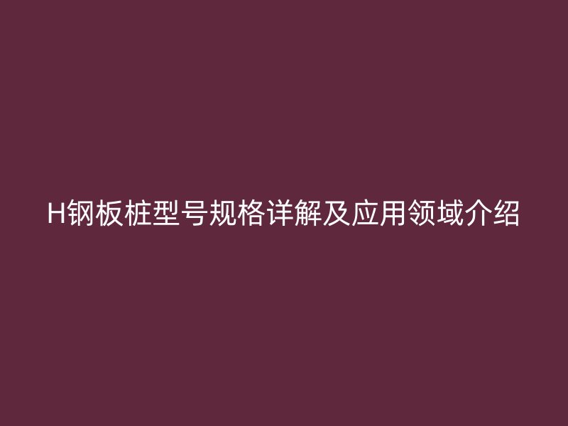 H鋼板樁型號(hào)規(guī)格詳解及應(yīng)用領(lǐng)域介紹