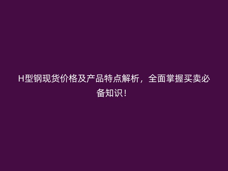 H型鋼現(xiàn)貨價(jià)格及產(chǎn)品特點(diǎn)解析，全面掌握買賣必備知識(shí)！