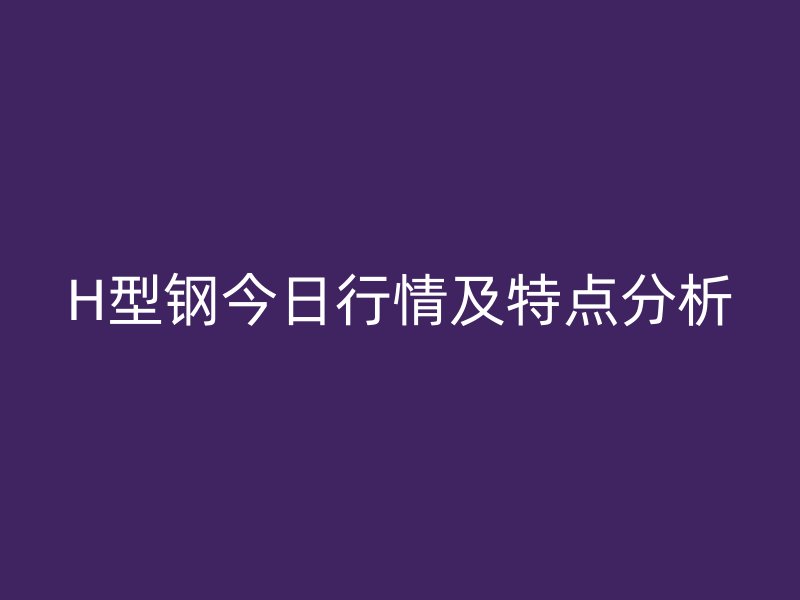 H型鋼今日行情及特點(diǎn)分析