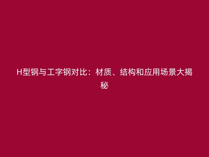H型鋼與工字鋼對(duì)比：材質(zhì)、結(jié)構(gòu)和應(yīng)用場景大揭秘