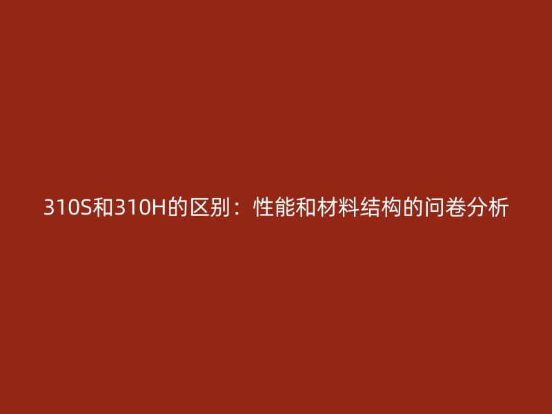 310S和310H的區(qū)別：性能和材料結(jié)構(gòu)的問卷分析