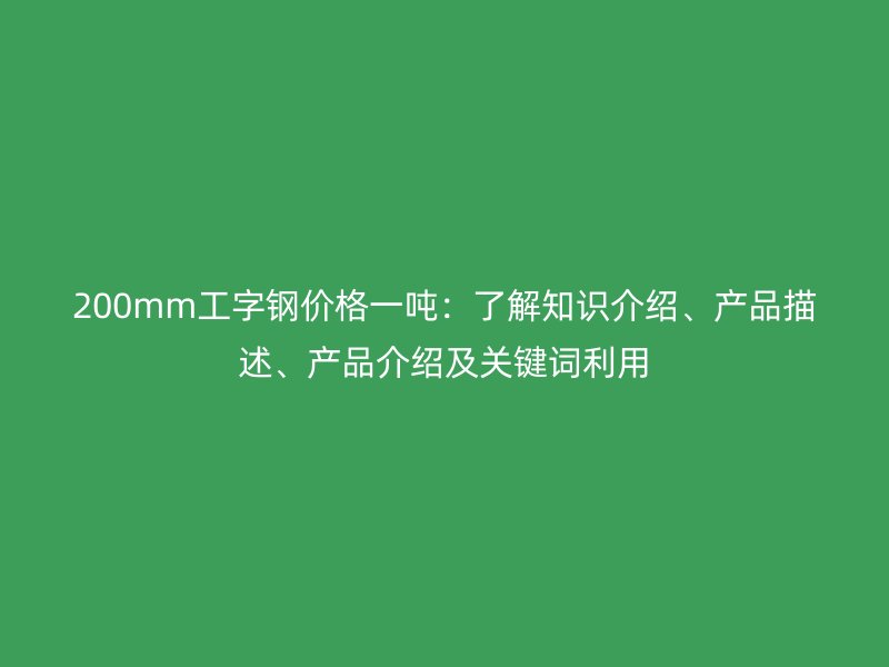 200mm工字鋼價格一噸：了解知識介紹、產(chǎn)品描述、產(chǎn)品介紹及關(guān)鍵詞利用