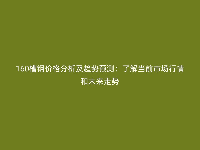 160槽鋼價格分析及趨勢預(yù)測：了解當(dāng)前市場行情和未來走勢
