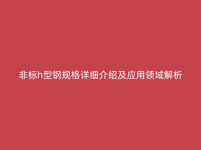 非標h型鋼規(guī)格詳細介紹及應用領域解析