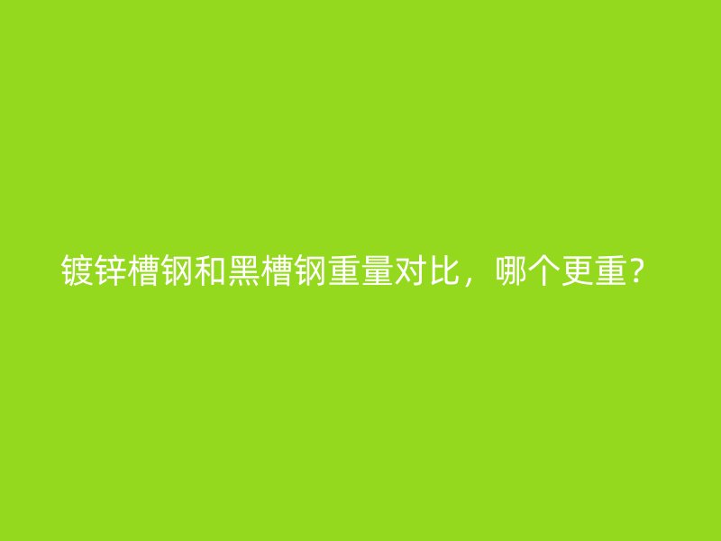 鍍鋅槽鋼和黑槽鋼重量對比，哪個更重？
