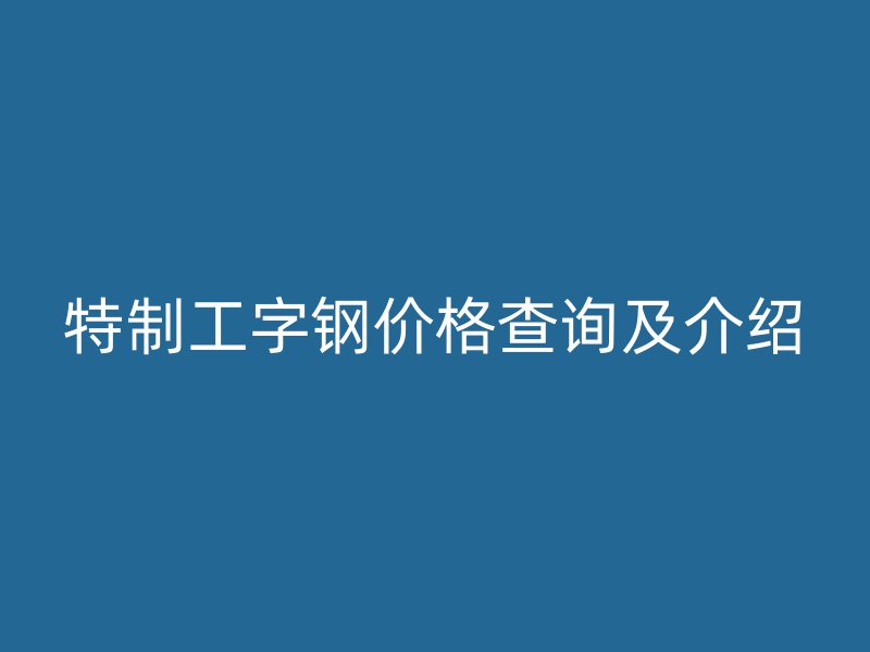 特制工字鋼價(jià)格查詢及介紹