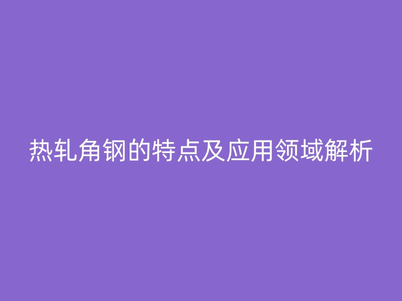 熱軋角鋼的特點及應(yīng)用領(lǐng)域解析
