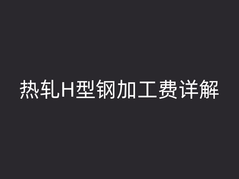 熱軋H型鋼加工費(fèi)詳解