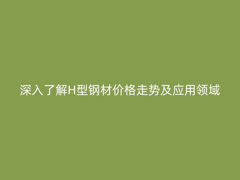 深入了解H型鋼材價(jià)格走勢(shì)及應(yīng)用領(lǐng)域