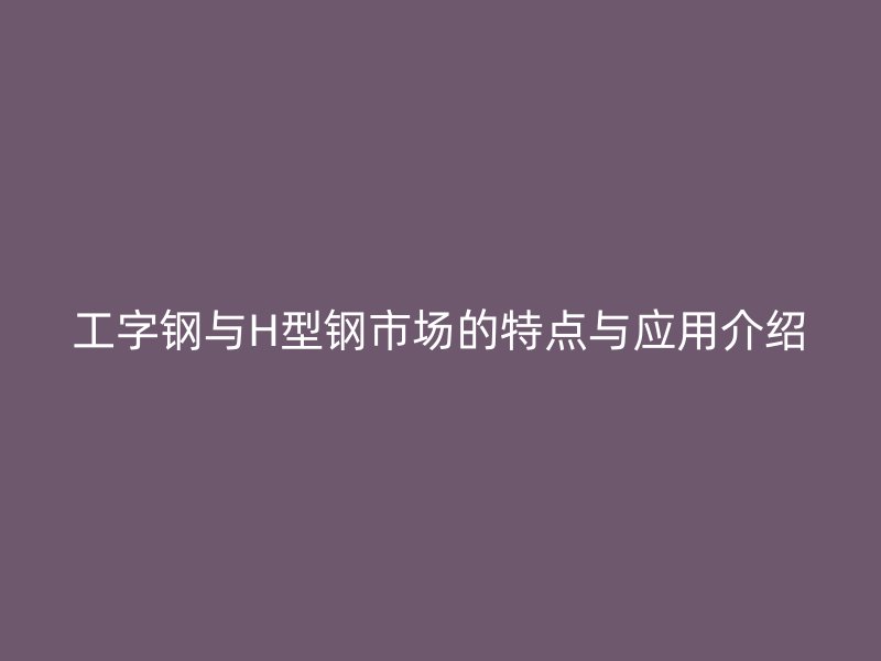 工字鋼與H型鋼市場的特點與應(yīng)用介紹