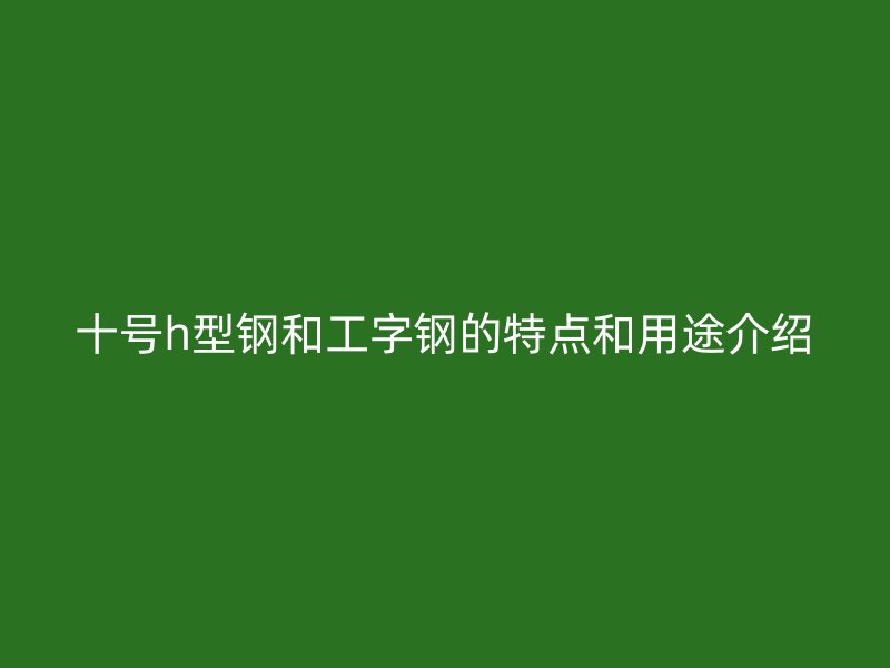 十號h型鋼和工字鋼的特點(diǎn)和用途介紹
