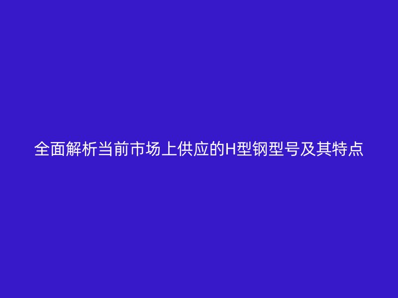 全面解析當(dāng)前市場(chǎng)上供應(yīng)的H型鋼型號(hào)及其特點(diǎn)