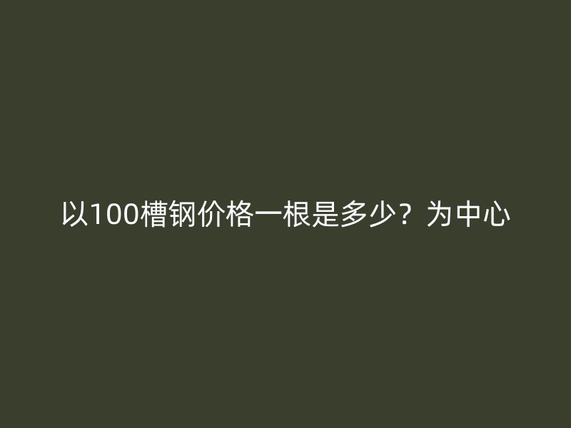 以100槽鋼價(jià)格一根是多少？為中心