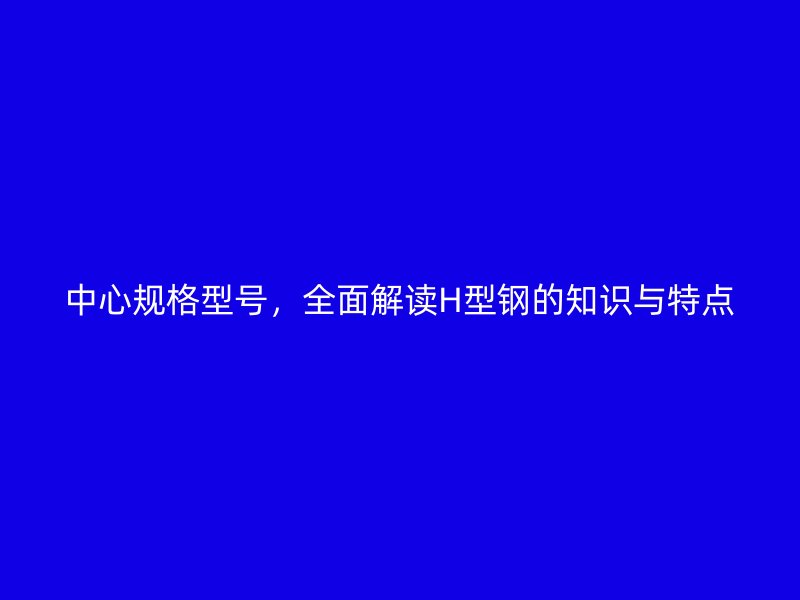 中心規(guī)格型號，全面解讀H型鋼的知識與特點(diǎn)