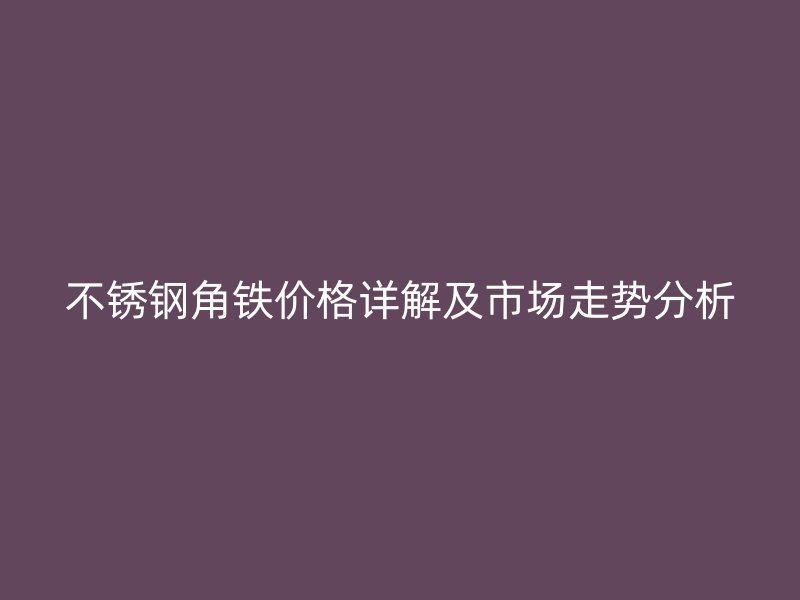 不銹鋼角鐵價(jià)格詳解及市場走勢分析