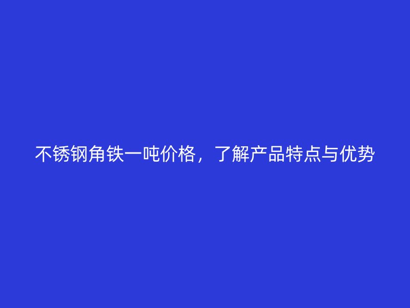 不銹鋼角鐵一噸價(jià)格，了解產(chǎn)品特點(diǎn)與優(yōu)勢(shì)
