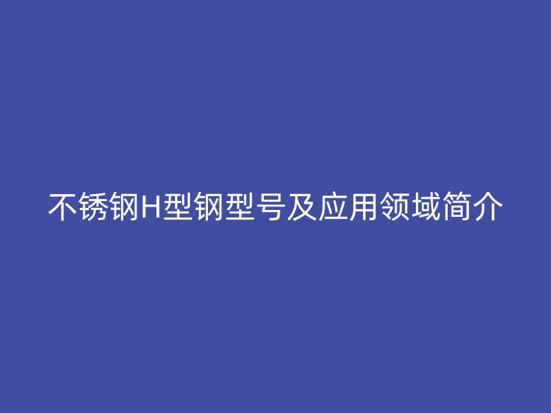 不銹鋼H型鋼型號(hào)及應(yīng)用領(lǐng)域簡(jiǎn)介